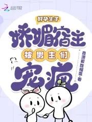 好孕生子娇媚宿主被男主们宠疯鑫源